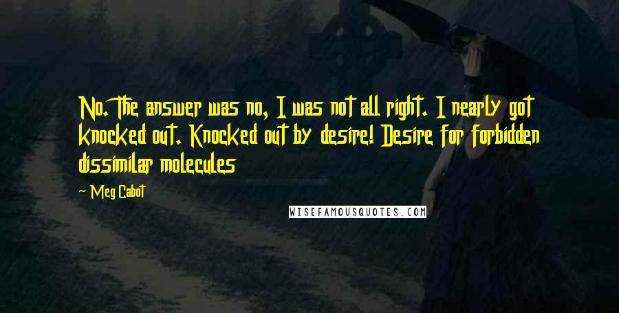 Meg Cabot Quotes: No. The answer was no, I was not all right. I nearly got knocked out. Knocked out by desire! Desire for forbidden dissimilar molecules