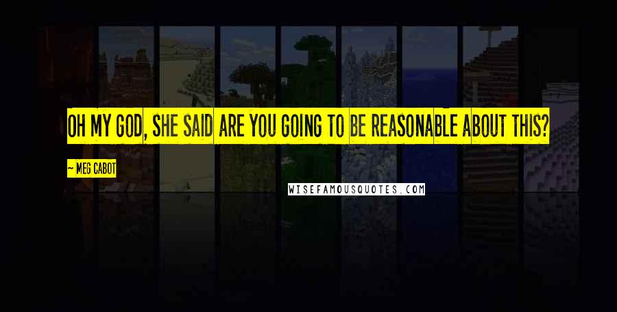 Meg Cabot Quotes: Oh my god, she said are you going to be reasonable about this?