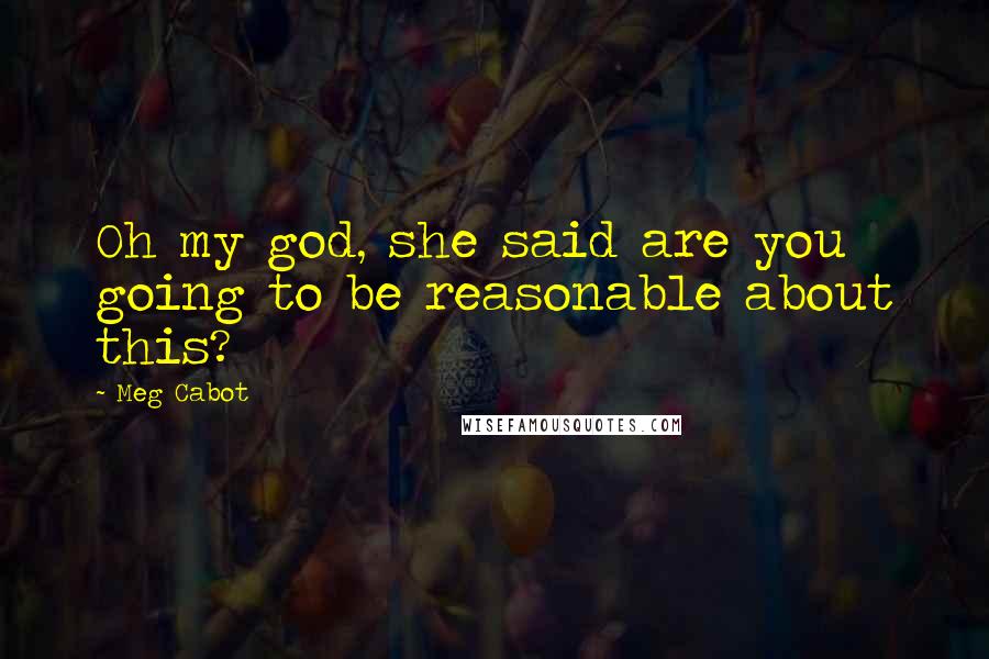 Meg Cabot Quotes: Oh my god, she said are you going to be reasonable about this?