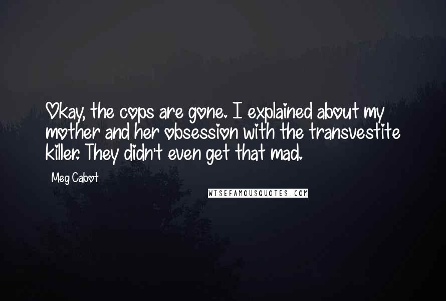 Meg Cabot Quotes: Okay, the cops are gone. I explained about my mother and her obsession with the transvestite killer. They didn't even get that mad.