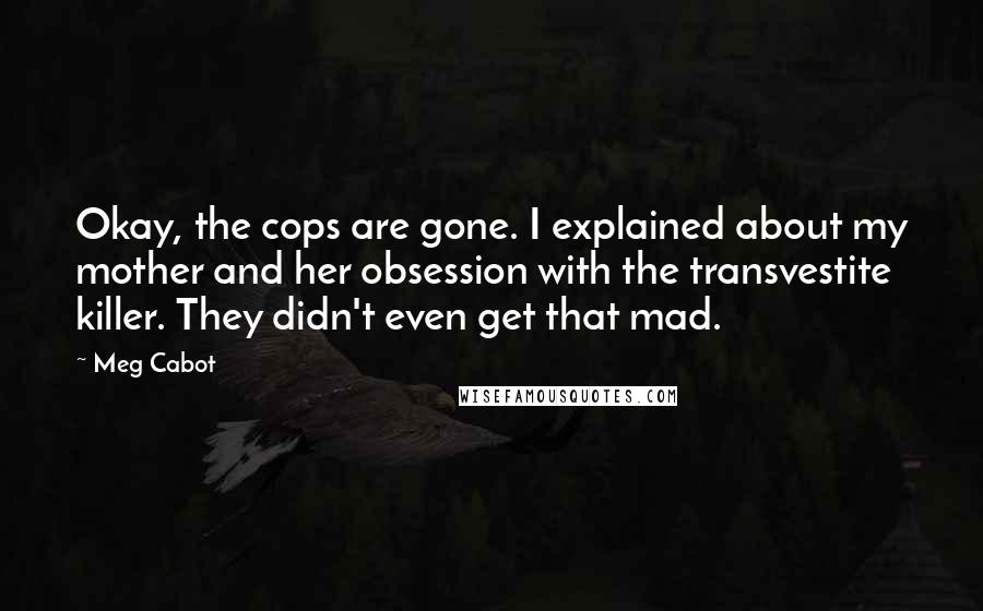 Meg Cabot Quotes: Okay, the cops are gone. I explained about my mother and her obsession with the transvestite killer. They didn't even get that mad.