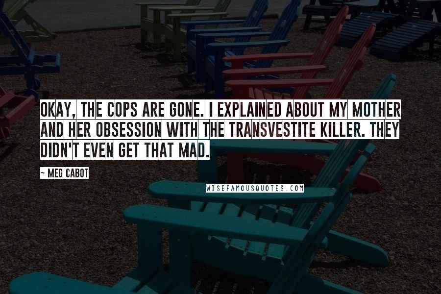 Meg Cabot Quotes: Okay, the cops are gone. I explained about my mother and her obsession with the transvestite killer. They didn't even get that mad.