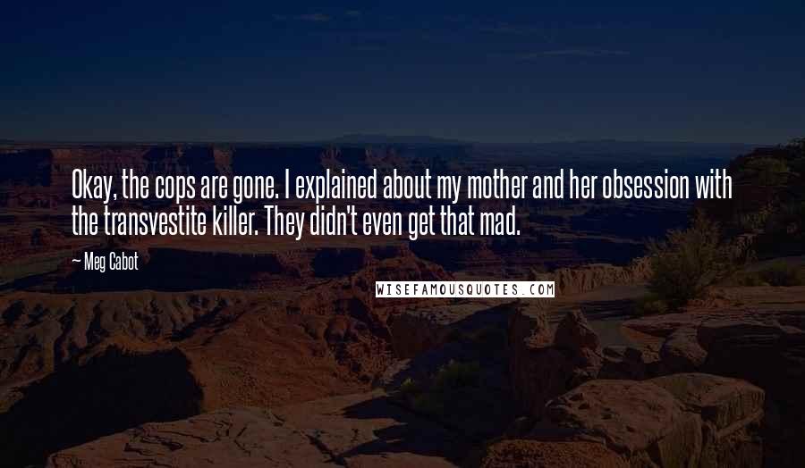 Meg Cabot Quotes: Okay, the cops are gone. I explained about my mother and her obsession with the transvestite killer. They didn't even get that mad.