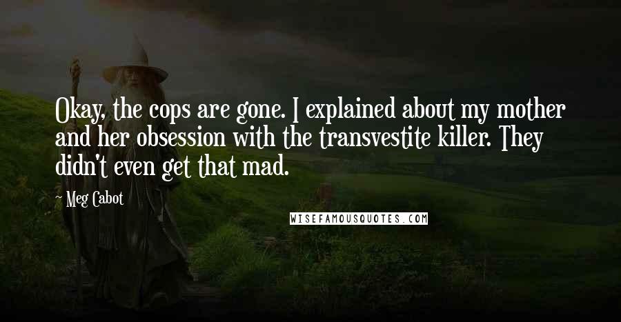 Meg Cabot Quotes: Okay, the cops are gone. I explained about my mother and her obsession with the transvestite killer. They didn't even get that mad.