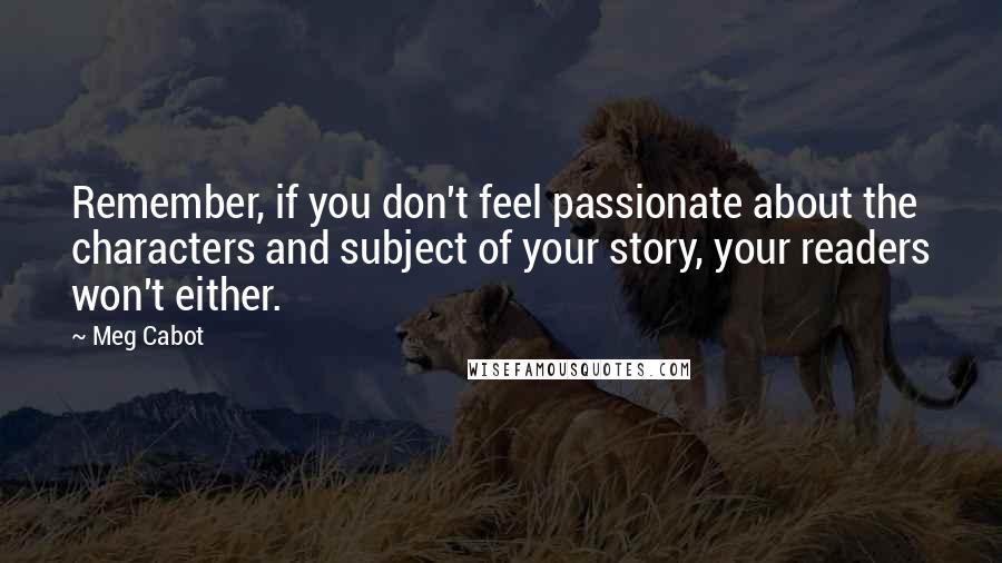 Meg Cabot Quotes: Remember, if you don't feel passionate about the characters and subject of your story, your readers won't either.