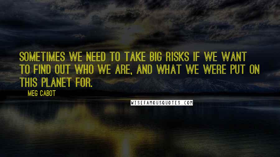 Meg Cabot Quotes: Sometimes we need to take big risks if we want to find out who we are, and what we were put on this planet for.