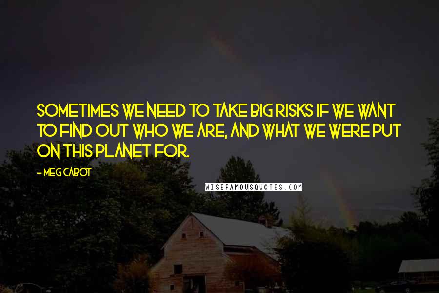 Meg Cabot Quotes: Sometimes we need to take big risks if we want to find out who we are, and what we were put on this planet for.