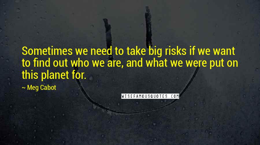 Meg Cabot Quotes: Sometimes we need to take big risks if we want to find out who we are, and what we were put on this planet for.