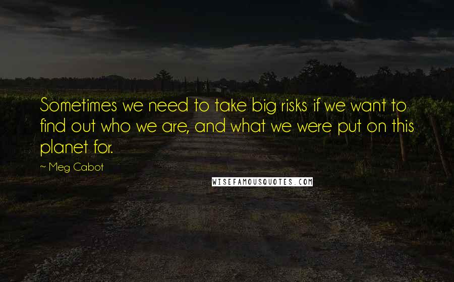 Meg Cabot Quotes: Sometimes we need to take big risks if we want to find out who we are, and what we were put on this planet for.