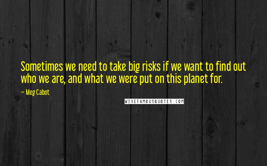 Meg Cabot Quotes: Sometimes we need to take big risks if we want to find out who we are, and what we were put on this planet for.