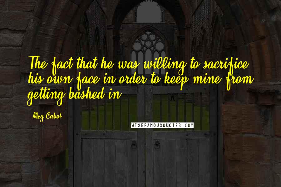 Meg Cabot Quotes: The fact that he was willing to sacrifice his own face in order to keep mine from getting bashed in