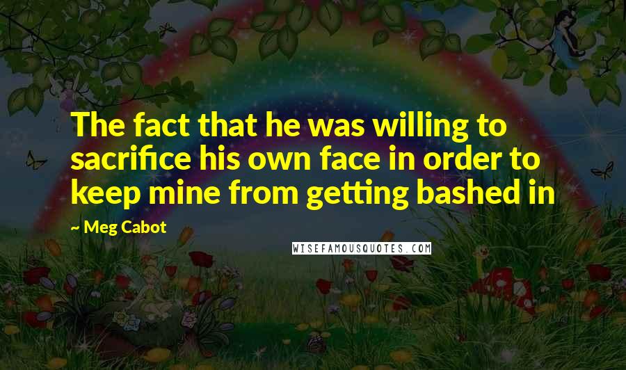 Meg Cabot Quotes: The fact that he was willing to sacrifice his own face in order to keep mine from getting bashed in