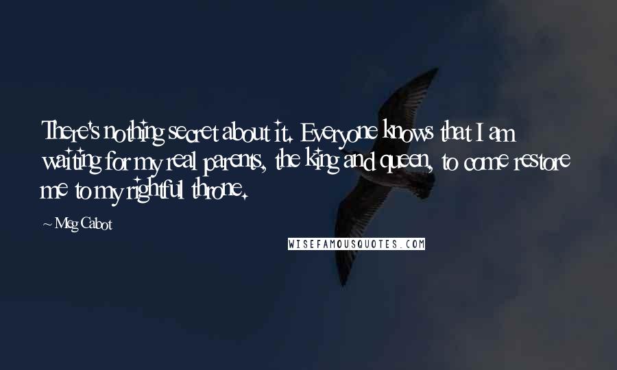 Meg Cabot Quotes: There's nothing secret about it. Everyone knows that I am waiting for my real parents, the king and queen, to come restore me to my rightful throne.