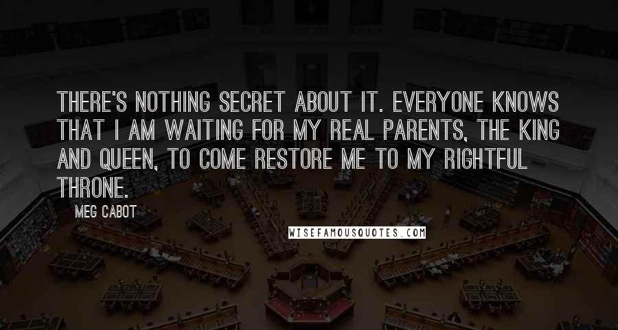 Meg Cabot Quotes: There's nothing secret about it. Everyone knows that I am waiting for my real parents, the king and queen, to come restore me to my rightful throne.
