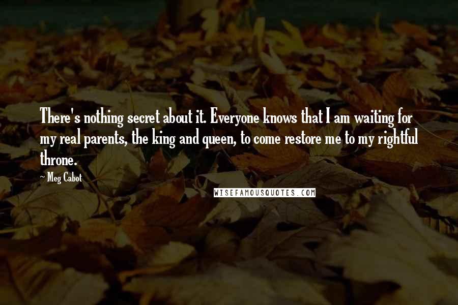 Meg Cabot Quotes: There's nothing secret about it. Everyone knows that I am waiting for my real parents, the king and queen, to come restore me to my rightful throne.