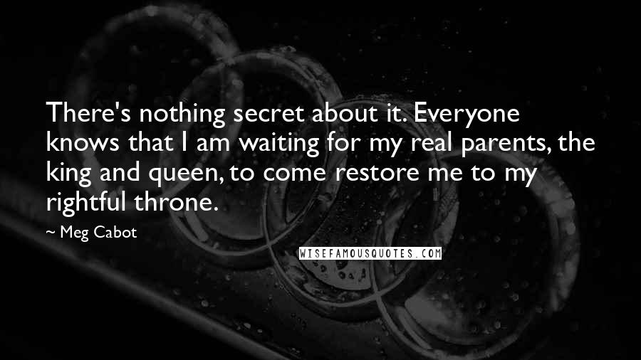 Meg Cabot Quotes: There's nothing secret about it. Everyone knows that I am waiting for my real parents, the king and queen, to come restore me to my rightful throne.