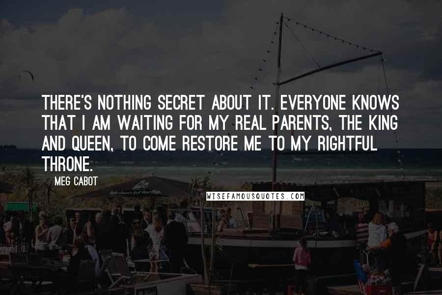 Meg Cabot Quotes: There's nothing secret about it. Everyone knows that I am waiting for my real parents, the king and queen, to come restore me to my rightful throne.