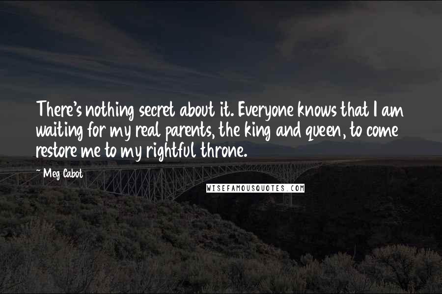 Meg Cabot Quotes: There's nothing secret about it. Everyone knows that I am waiting for my real parents, the king and queen, to come restore me to my rightful throne.