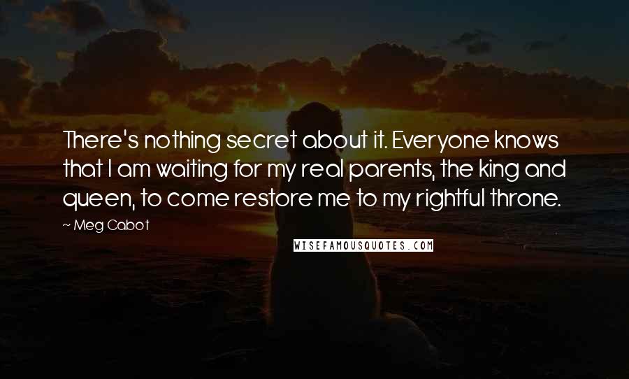 Meg Cabot Quotes: There's nothing secret about it. Everyone knows that I am waiting for my real parents, the king and queen, to come restore me to my rightful throne.