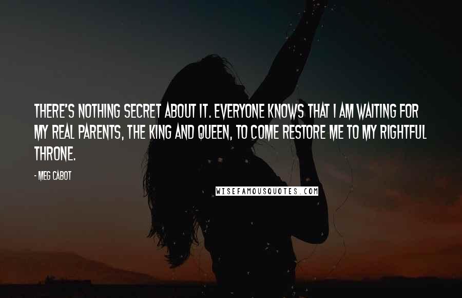 Meg Cabot Quotes: There's nothing secret about it. Everyone knows that I am waiting for my real parents, the king and queen, to come restore me to my rightful throne.