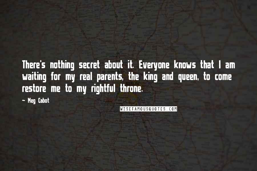 Meg Cabot Quotes: There's nothing secret about it. Everyone knows that I am waiting for my real parents, the king and queen, to come restore me to my rightful throne.