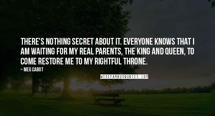 Meg Cabot Quotes: There's nothing secret about it. Everyone knows that I am waiting for my real parents, the king and queen, to come restore me to my rightful throne.