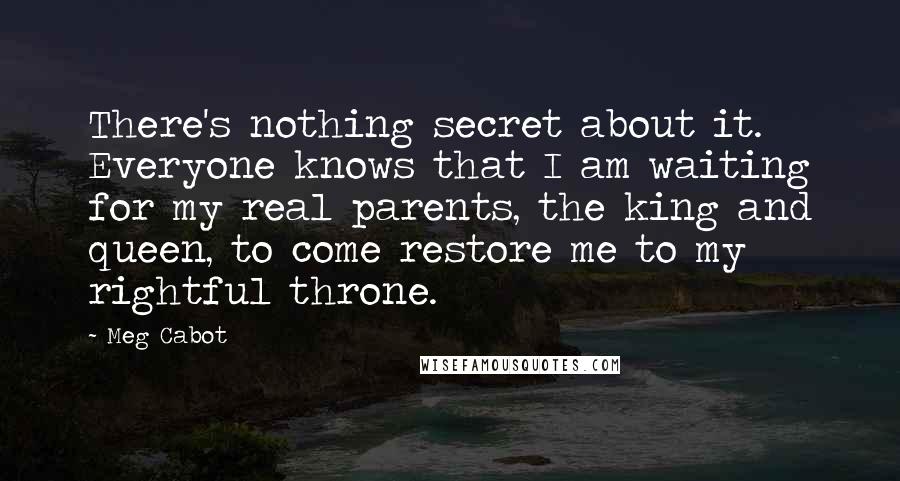 Meg Cabot Quotes: There's nothing secret about it. Everyone knows that I am waiting for my real parents, the king and queen, to come restore me to my rightful throne.