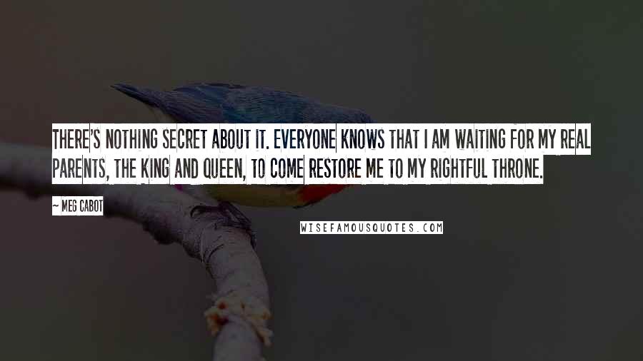 Meg Cabot Quotes: There's nothing secret about it. Everyone knows that I am waiting for my real parents, the king and queen, to come restore me to my rightful throne.