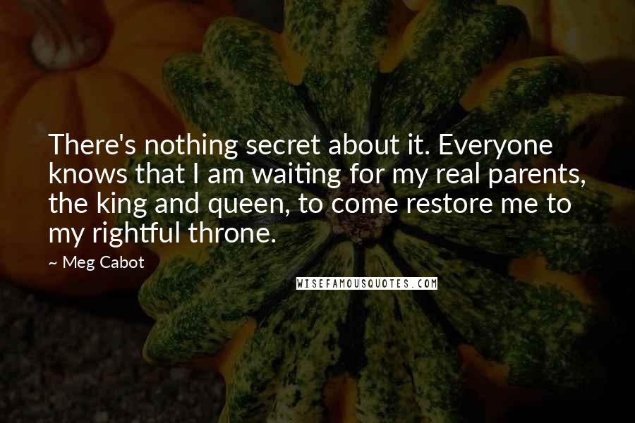 Meg Cabot Quotes: There's nothing secret about it. Everyone knows that I am waiting for my real parents, the king and queen, to come restore me to my rightful throne.