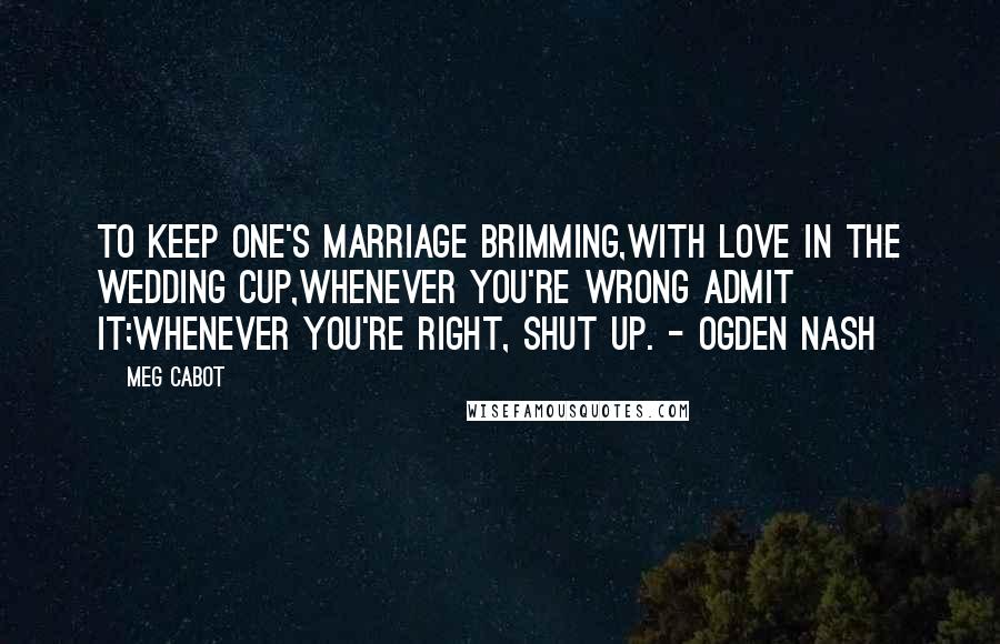 Meg Cabot Quotes: To keep one's marriage brimming,With love in the wedding cup,Whenever you're wrong admit it;Whenever you're right, shut up. - Ogden Nash