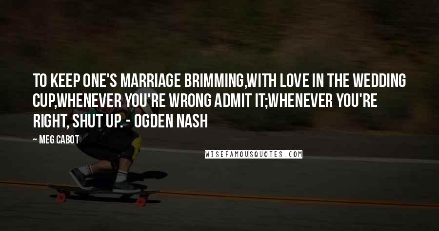 Meg Cabot Quotes: To keep one's marriage brimming,With love in the wedding cup,Whenever you're wrong admit it;Whenever you're right, shut up. - Ogden Nash