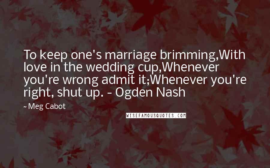 Meg Cabot Quotes: To keep one's marriage brimming,With love in the wedding cup,Whenever you're wrong admit it;Whenever you're right, shut up. - Ogden Nash