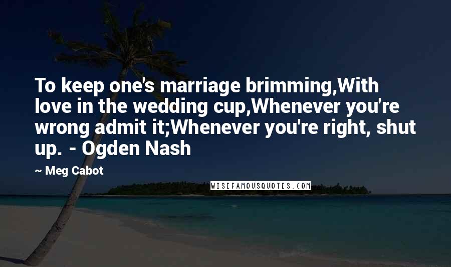 Meg Cabot Quotes: To keep one's marriage brimming,With love in the wedding cup,Whenever you're wrong admit it;Whenever you're right, shut up. - Ogden Nash