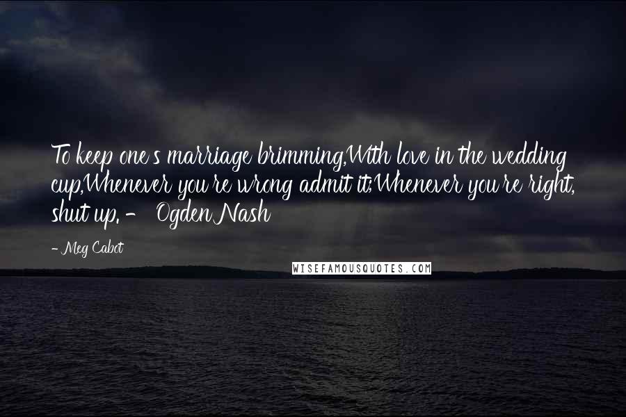 Meg Cabot Quotes: To keep one's marriage brimming,With love in the wedding cup,Whenever you're wrong admit it;Whenever you're right, shut up. - Ogden Nash