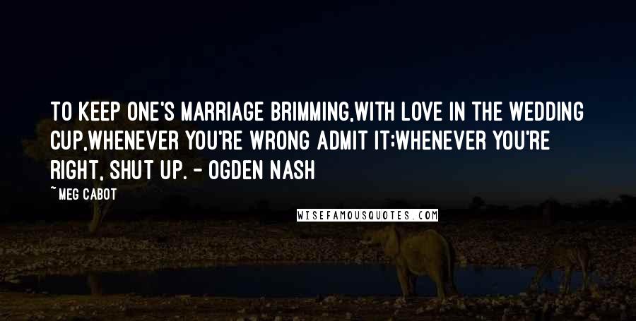 Meg Cabot Quotes: To keep one's marriage brimming,With love in the wedding cup,Whenever you're wrong admit it;Whenever you're right, shut up. - Ogden Nash