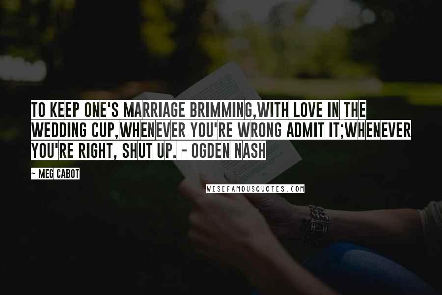 Meg Cabot Quotes: To keep one's marriage brimming,With love in the wedding cup,Whenever you're wrong admit it;Whenever you're right, shut up. - Ogden Nash