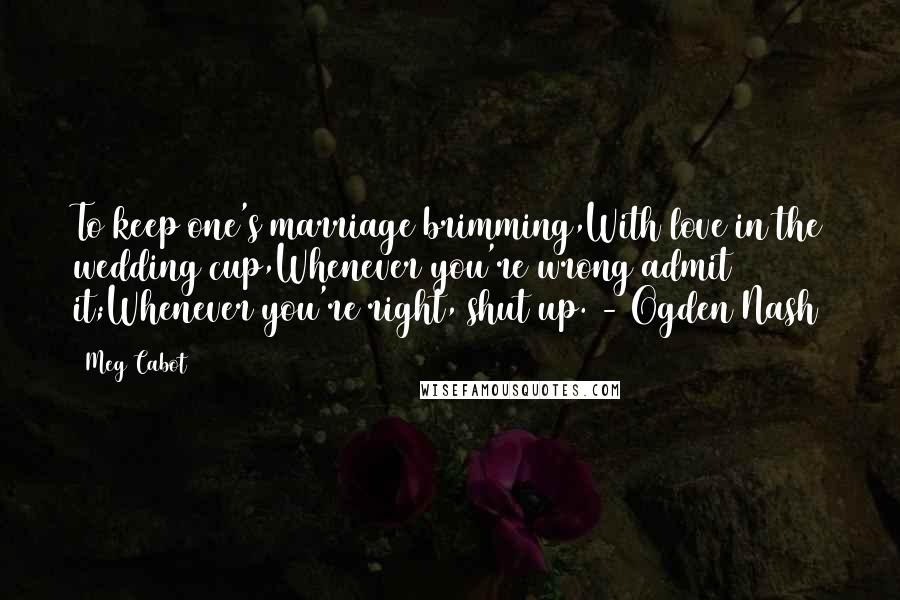 Meg Cabot Quotes: To keep one's marriage brimming,With love in the wedding cup,Whenever you're wrong admit it;Whenever you're right, shut up. - Ogden Nash