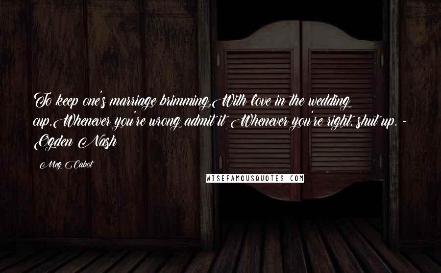 Meg Cabot Quotes: To keep one's marriage brimming,With love in the wedding cup,Whenever you're wrong admit it;Whenever you're right, shut up. - Ogden Nash