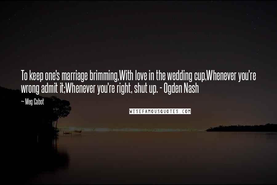 Meg Cabot Quotes: To keep one's marriage brimming,With love in the wedding cup,Whenever you're wrong admit it;Whenever you're right, shut up. - Ogden Nash