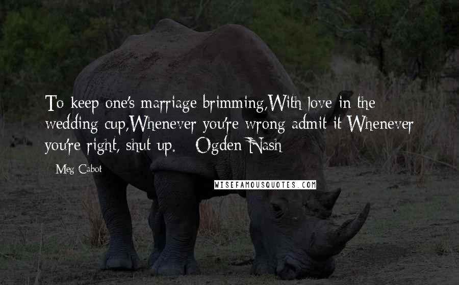 Meg Cabot Quotes: To keep one's marriage brimming,With love in the wedding cup,Whenever you're wrong admit it;Whenever you're right, shut up. - Ogden Nash