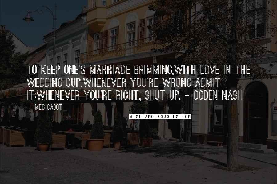 Meg Cabot Quotes: To keep one's marriage brimming,With love in the wedding cup,Whenever you're wrong admit it;Whenever you're right, shut up. - Ogden Nash