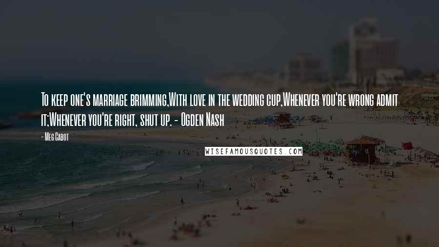 Meg Cabot Quotes: To keep one's marriage brimming,With love in the wedding cup,Whenever you're wrong admit it;Whenever you're right, shut up. - Ogden Nash