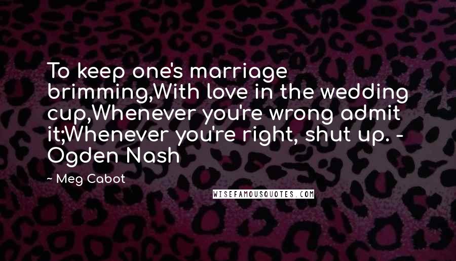 Meg Cabot Quotes: To keep one's marriage brimming,With love in the wedding cup,Whenever you're wrong admit it;Whenever you're right, shut up. - Ogden Nash