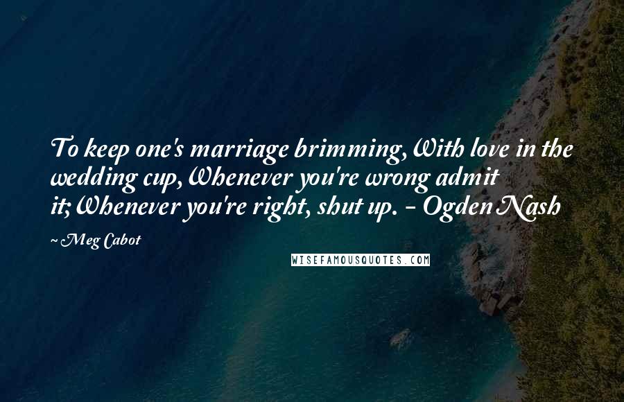 Meg Cabot Quotes: To keep one's marriage brimming,With love in the wedding cup,Whenever you're wrong admit it;Whenever you're right, shut up. - Ogden Nash
