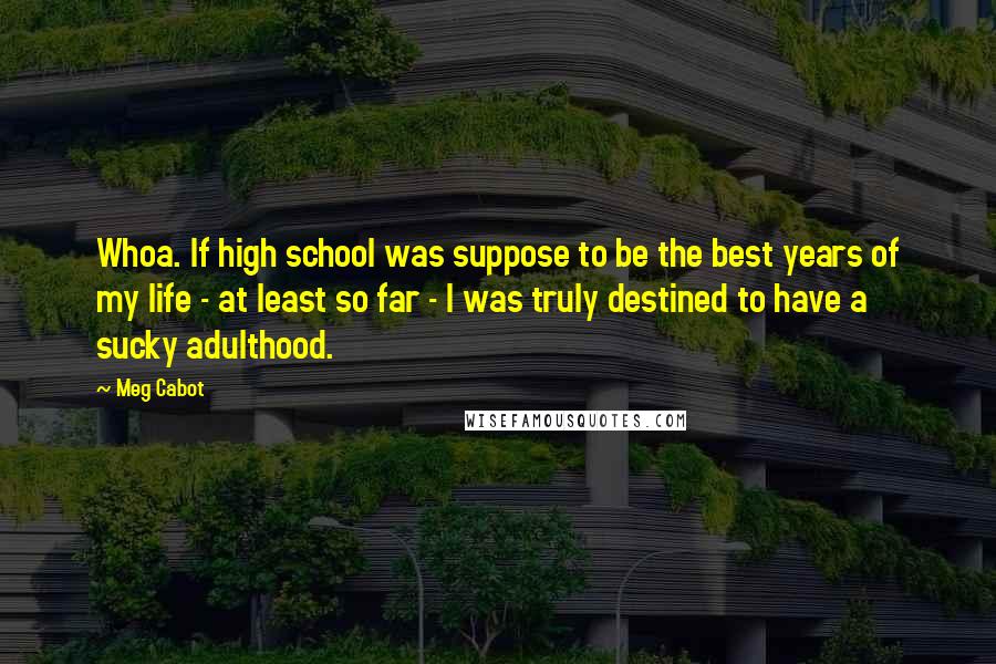 Meg Cabot Quotes: Whoa. If high school was suppose to be the best years of my life - at least so far - I was truly destined to have a sucky adulthood.