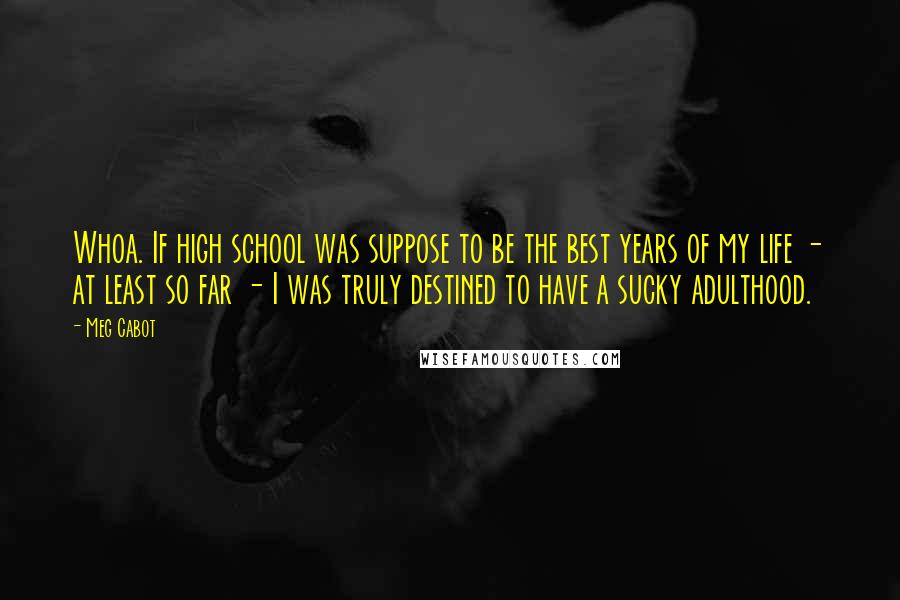 Meg Cabot Quotes: Whoa. If high school was suppose to be the best years of my life - at least so far - I was truly destined to have a sucky adulthood.