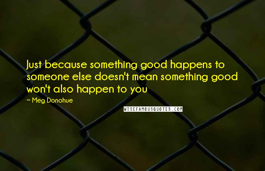 Meg Donohue Quotes: Just because something good happens to someone else doesn't mean something good won't also happen to you