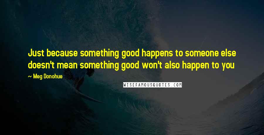 Meg Donohue Quotes: Just because something good happens to someone else doesn't mean something good won't also happen to you