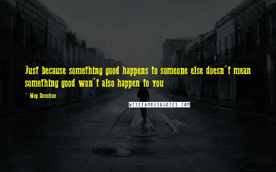 Meg Donohue Quotes: Just because something good happens to someone else doesn't mean something good won't also happen to you