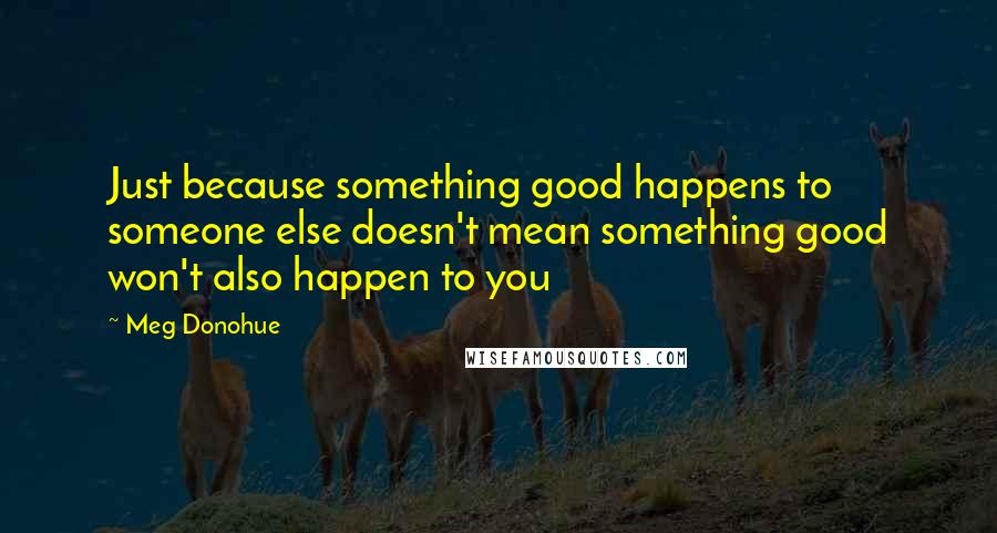 Meg Donohue Quotes: Just because something good happens to someone else doesn't mean something good won't also happen to you